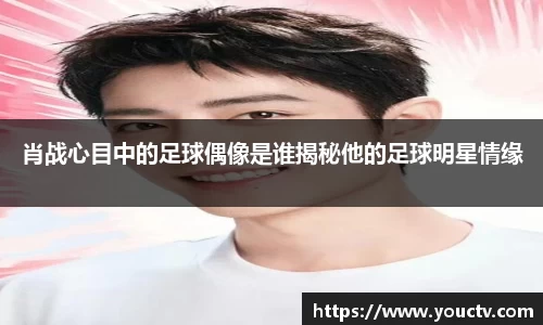 肖战心目中的足球偶像是谁揭秘他的足球明星情缘