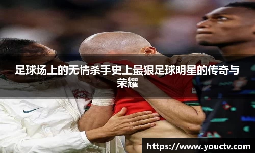 足球场上的无情杀手史上最狠足球明星的传奇与荣耀